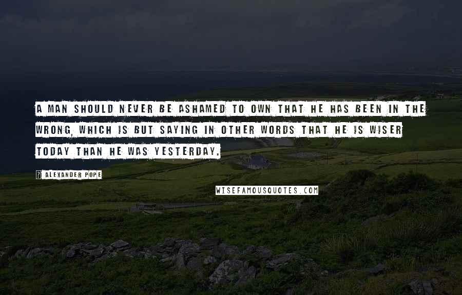 Alexander Pope Quotes: A man should never be ashamed to own that he has been in the wrong, which is but saying in other words that he is wiser today than he was yesterday.