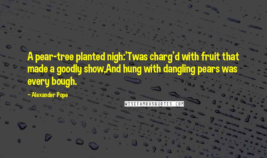 Alexander Pope Quotes: A pear-tree planted nigh:'Twas charg'd with fruit that made a goodly show,And hung with dangling pears was every bough.