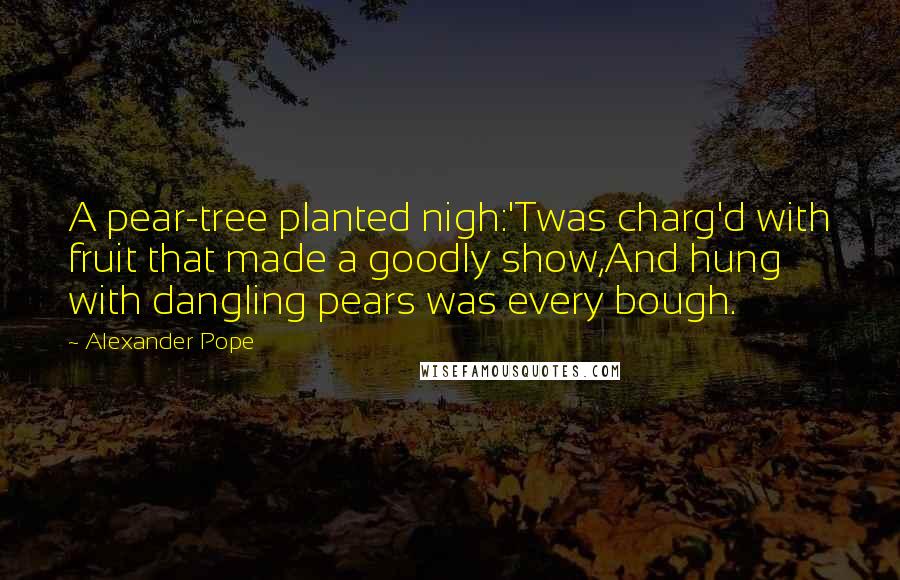 Alexander Pope Quotes: A pear-tree planted nigh:'Twas charg'd with fruit that made a goodly show,And hung with dangling pears was every bough.