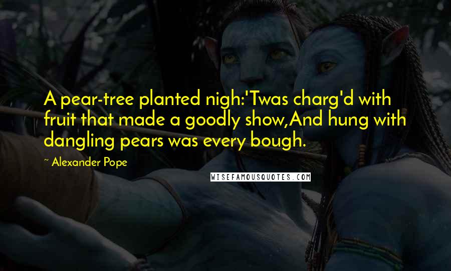 Alexander Pope Quotes: A pear-tree planted nigh:'Twas charg'd with fruit that made a goodly show,And hung with dangling pears was every bough.