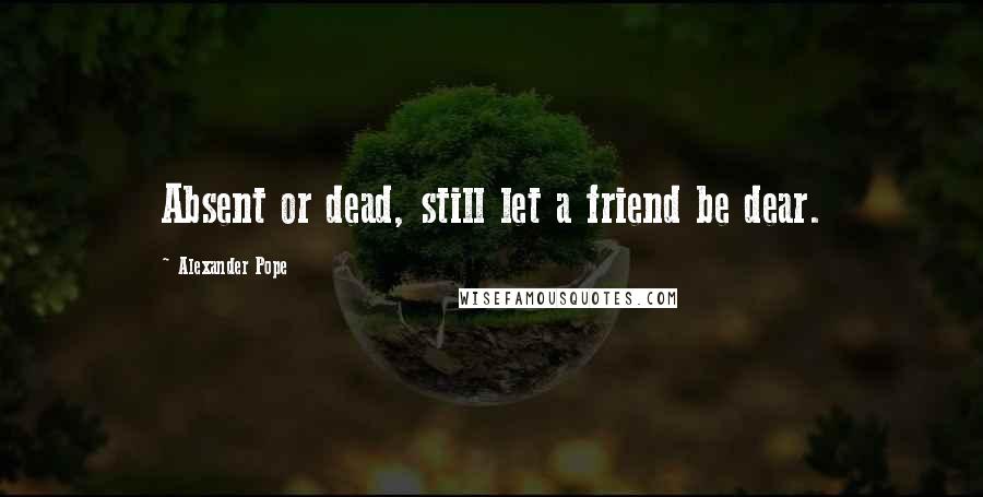 Alexander Pope Quotes: Absent or dead, still let a friend be dear.