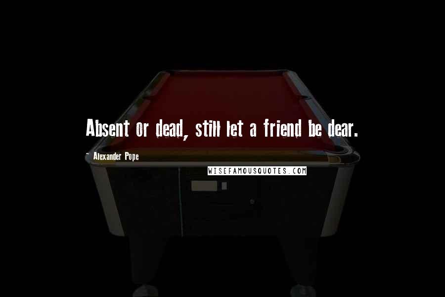 Alexander Pope Quotes: Absent or dead, still let a friend be dear.