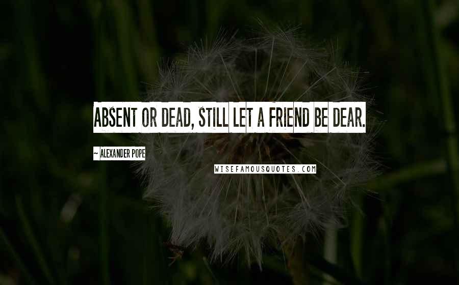 Alexander Pope Quotes: Absent or dead, still let a friend be dear.