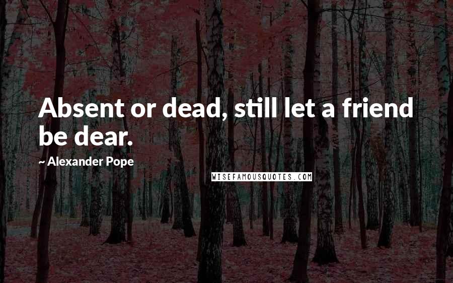 Alexander Pope Quotes: Absent or dead, still let a friend be dear.