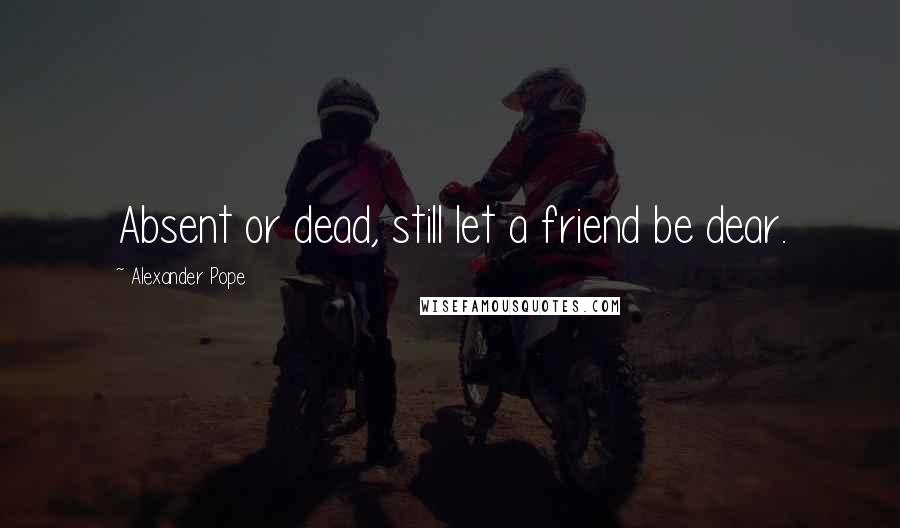 Alexander Pope Quotes: Absent or dead, still let a friend be dear.