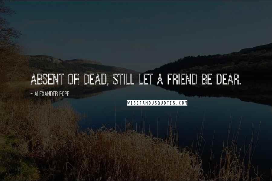 Alexander Pope Quotes: Absent or dead, still let a friend be dear.