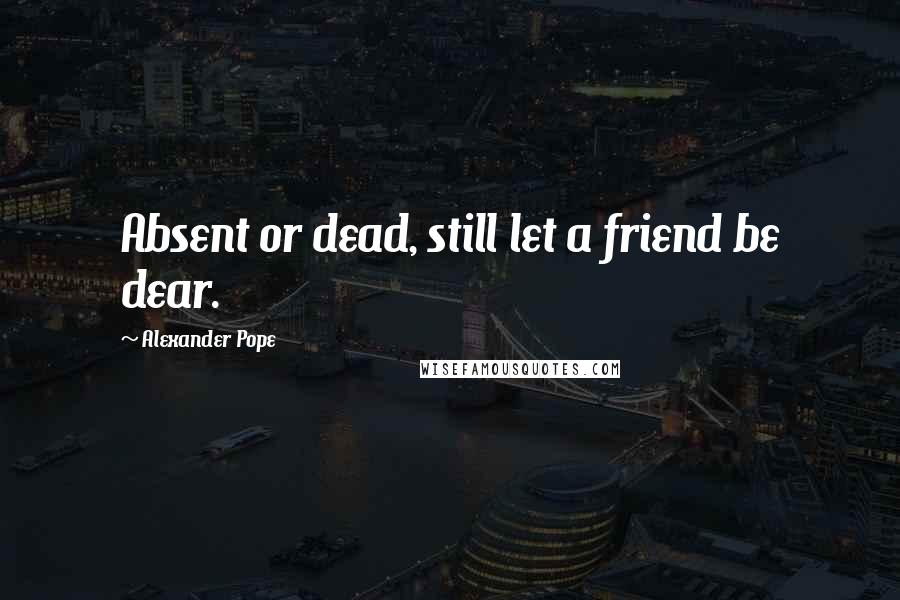 Alexander Pope Quotes: Absent or dead, still let a friend be dear.