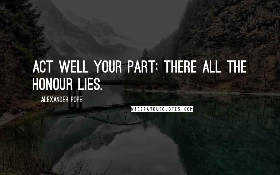 Alexander Pope Quotes: Act well your part; there all the honour lies.