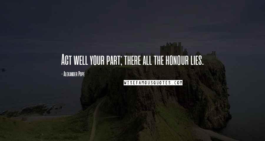 Alexander Pope Quotes: Act well your part; there all the honour lies.