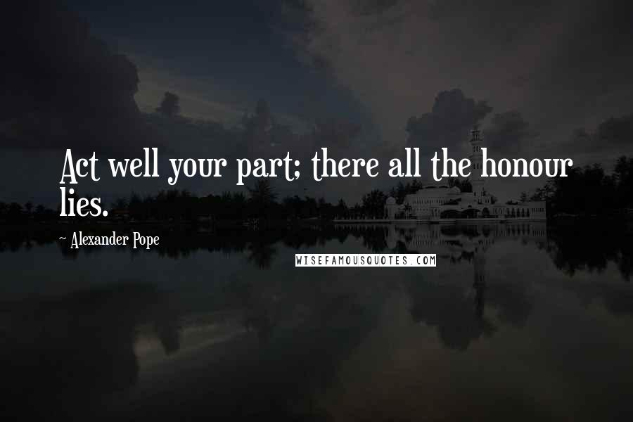 Alexander Pope Quotes: Act well your part; there all the honour lies.