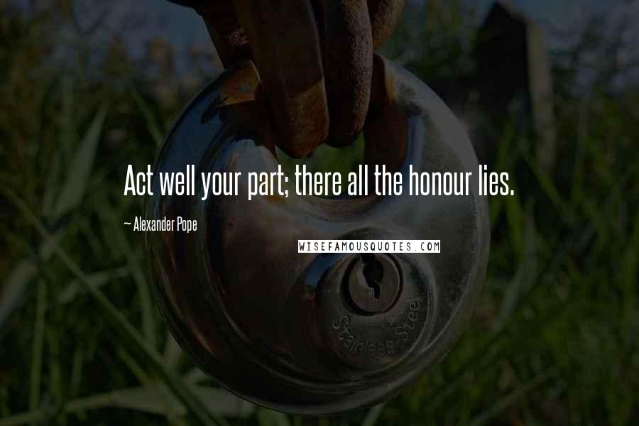 Alexander Pope Quotes: Act well your part; there all the honour lies.