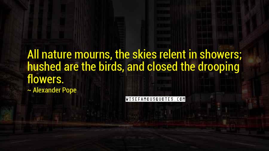 Alexander Pope Quotes: All nature mourns, the skies relent in showers; hushed are the birds, and closed the drooping flowers.