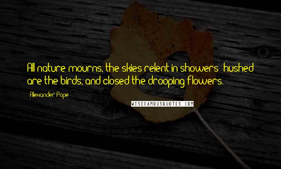 Alexander Pope Quotes: All nature mourns, the skies relent in showers; hushed are the birds, and closed the drooping flowers.