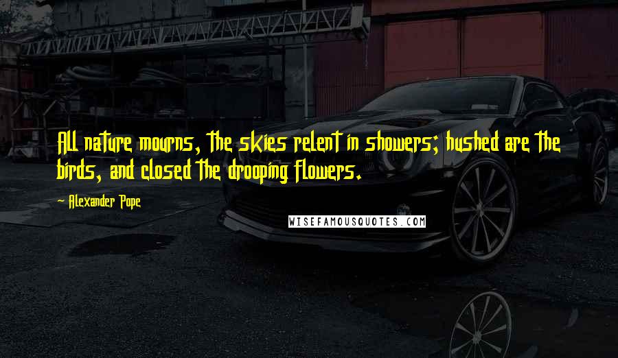 Alexander Pope Quotes: All nature mourns, the skies relent in showers; hushed are the birds, and closed the drooping flowers.