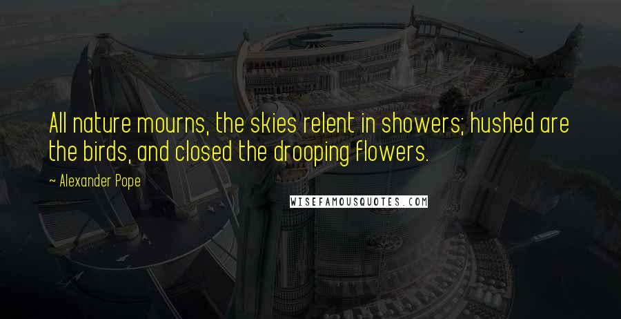 Alexander Pope Quotes: All nature mourns, the skies relent in showers; hushed are the birds, and closed the drooping flowers.