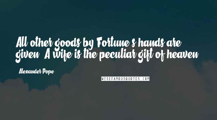 Alexander Pope Quotes: All other goods by Fortune's hands are given; A wife is the peculiar gift of heaven.