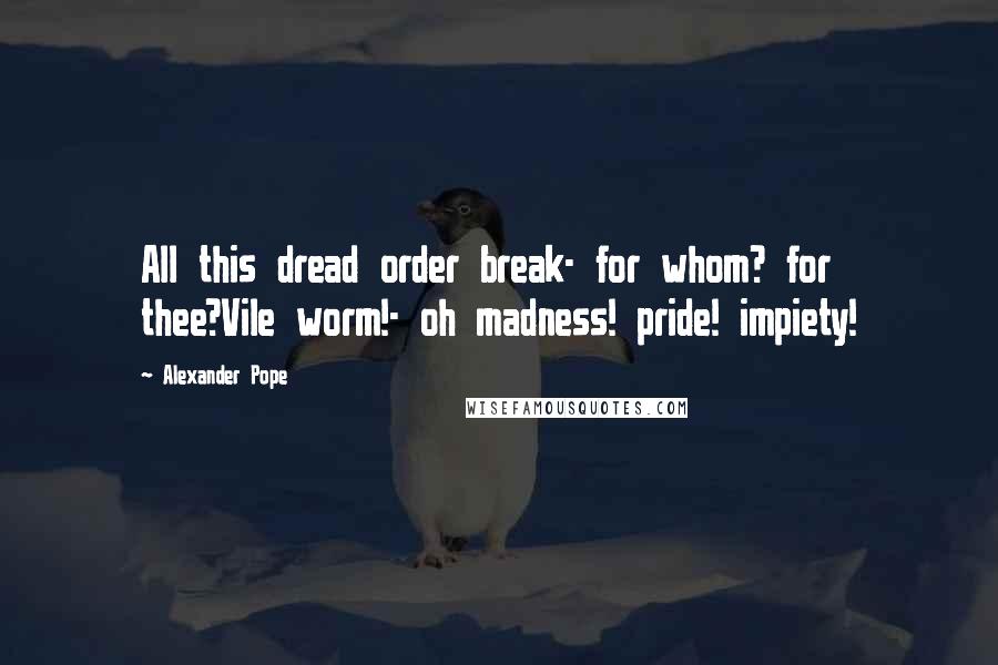 Alexander Pope Quotes: All this dread order break- for whom? for thee?Vile worm!- oh madness! pride! impiety!