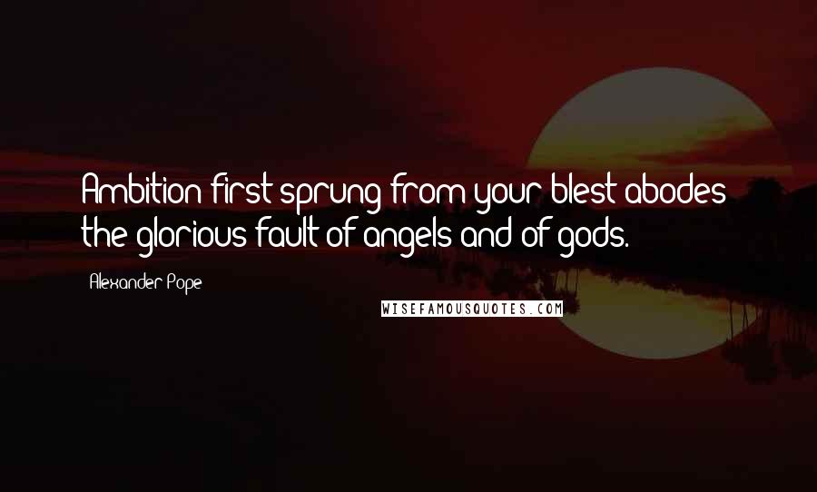 Alexander Pope Quotes: Ambition first sprung from your blest abodes: the glorious fault of angels and of gods.