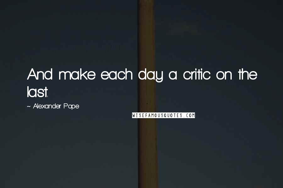 Alexander Pope Quotes: And make each day a critic on the last.