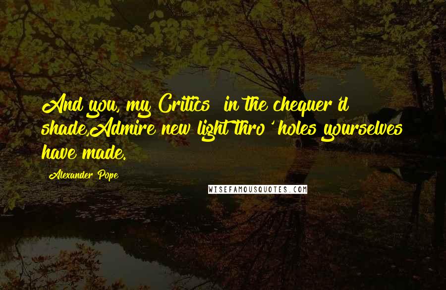 Alexander Pope Quotes: And you, my Critics! in the chequer'd shade,Admire new light thro' holes yourselves have made.
