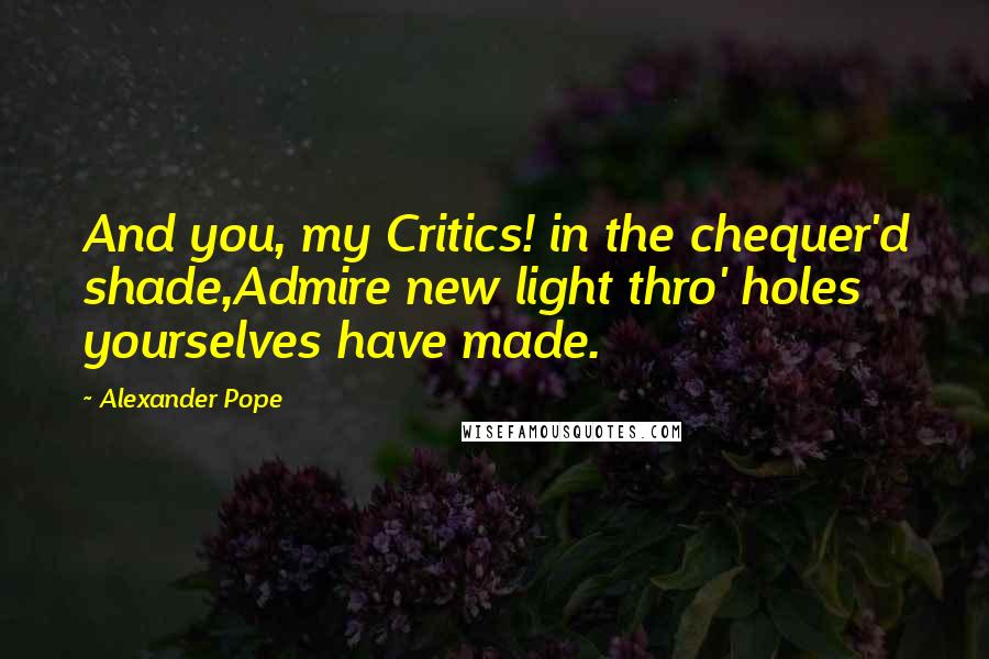 Alexander Pope Quotes: And you, my Critics! in the chequer'd shade,Admire new light thro' holes yourselves have made.