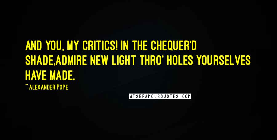 Alexander Pope Quotes: And you, my Critics! in the chequer'd shade,Admire new light thro' holes yourselves have made.