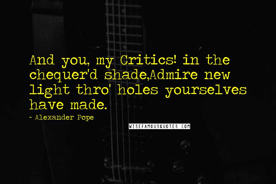 Alexander Pope Quotes: And you, my Critics! in the chequer'd shade,Admire new light thro' holes yourselves have made.