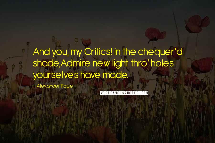 Alexander Pope Quotes: And you, my Critics! in the chequer'd shade,Admire new light thro' holes yourselves have made.