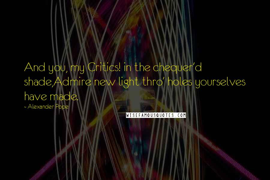 Alexander Pope Quotes: And you, my Critics! in the chequer'd shade,Admire new light thro' holes yourselves have made.