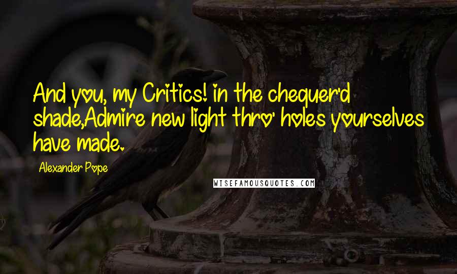 Alexander Pope Quotes: And you, my Critics! in the chequer'd shade,Admire new light thro' holes yourselves have made.
