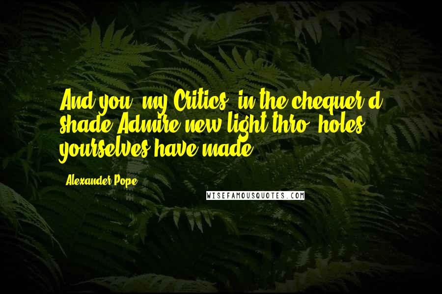 Alexander Pope Quotes: And you, my Critics! in the chequer'd shade,Admire new light thro' holes yourselves have made.