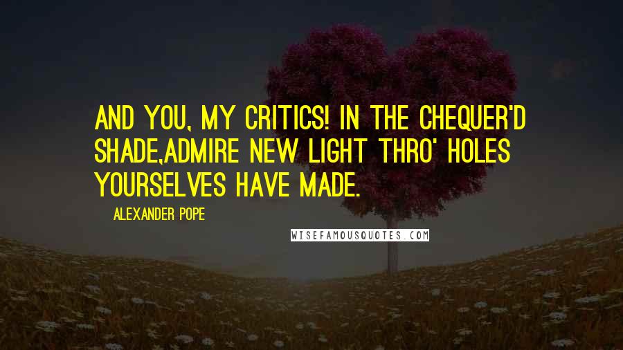 Alexander Pope Quotes: And you, my Critics! in the chequer'd shade,Admire new light thro' holes yourselves have made.