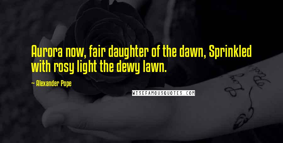Alexander Pope Quotes: Aurora now, fair daughter of the dawn, Sprinkled with rosy light the dewy lawn.