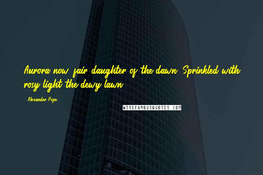 Alexander Pope Quotes: Aurora now, fair daughter of the dawn, Sprinkled with rosy light the dewy lawn.