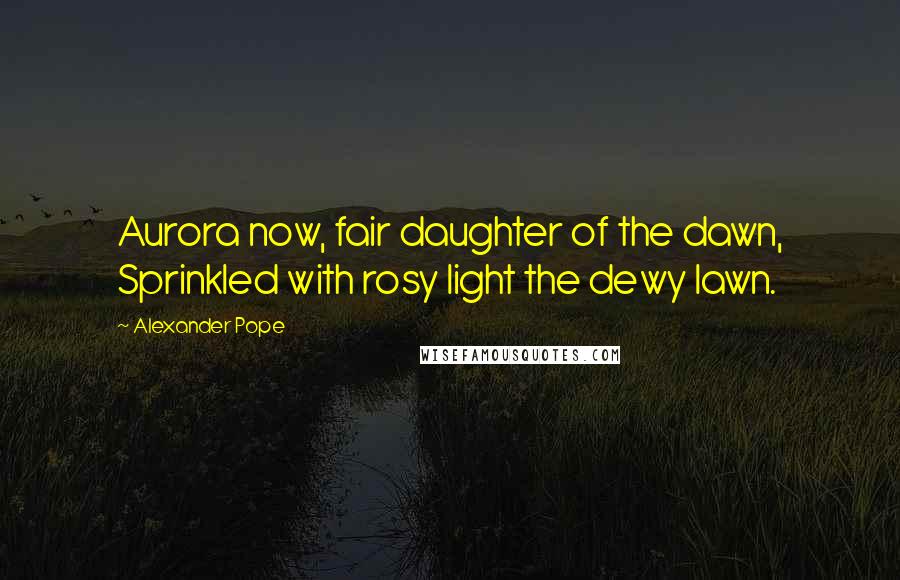 Alexander Pope Quotes: Aurora now, fair daughter of the dawn, Sprinkled with rosy light the dewy lawn.