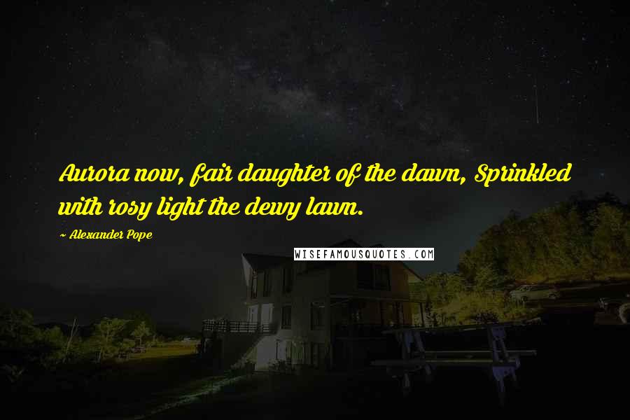 Alexander Pope Quotes: Aurora now, fair daughter of the dawn, Sprinkled with rosy light the dewy lawn.