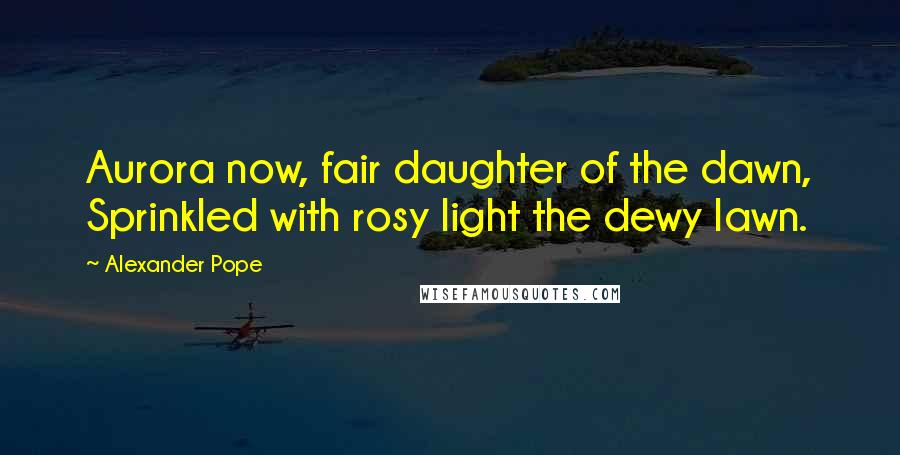 Alexander Pope Quotes: Aurora now, fair daughter of the dawn, Sprinkled with rosy light the dewy lawn.