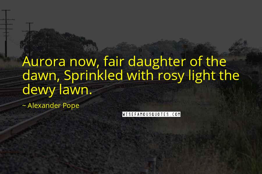 Alexander Pope Quotes: Aurora now, fair daughter of the dawn, Sprinkled with rosy light the dewy lawn.