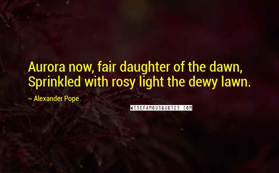 Alexander Pope Quotes: Aurora now, fair daughter of the dawn, Sprinkled with rosy light the dewy lawn.