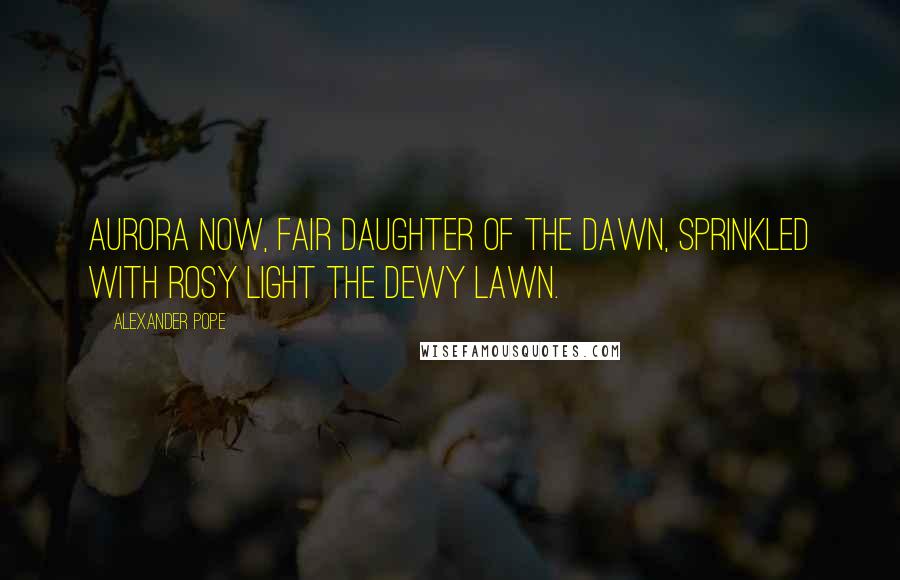 Alexander Pope Quotes: Aurora now, fair daughter of the dawn, Sprinkled with rosy light the dewy lawn.