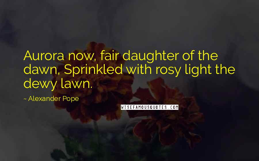Alexander Pope Quotes: Aurora now, fair daughter of the dawn, Sprinkled with rosy light the dewy lawn.