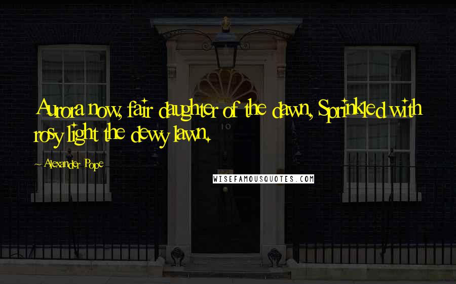 Alexander Pope Quotes: Aurora now, fair daughter of the dawn, Sprinkled with rosy light the dewy lawn.