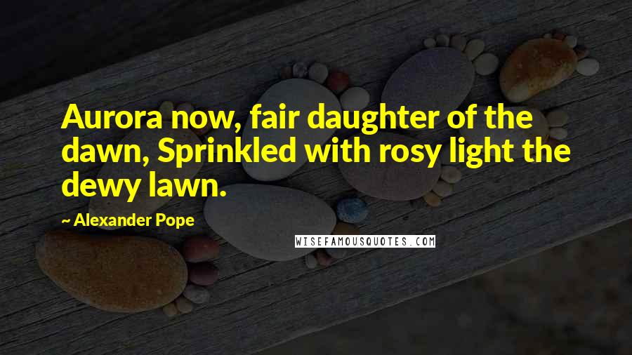 Alexander Pope Quotes: Aurora now, fair daughter of the dawn, Sprinkled with rosy light the dewy lawn.