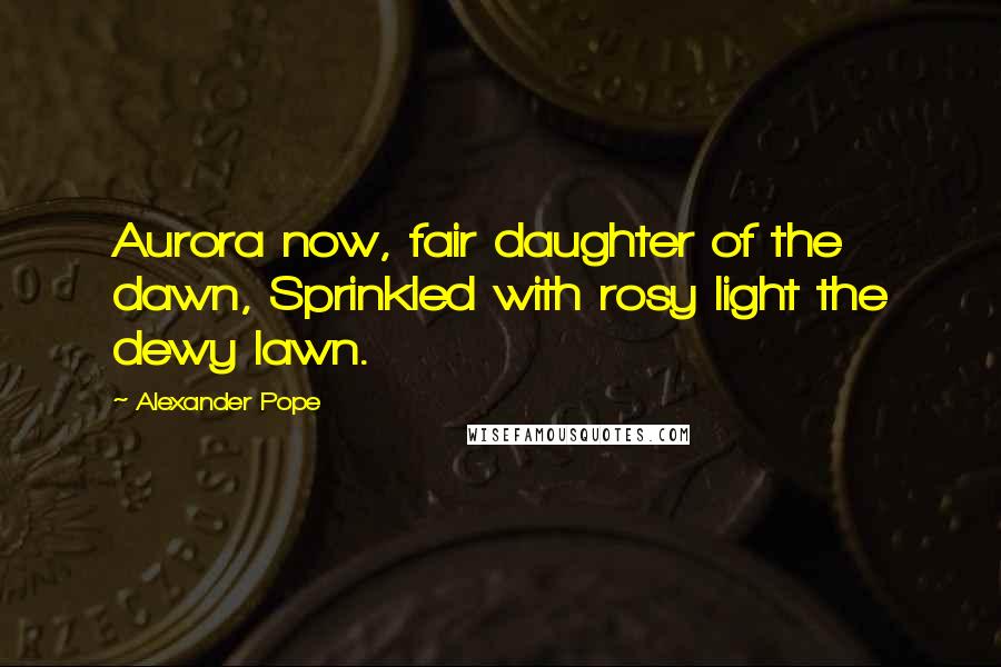 Alexander Pope Quotes: Aurora now, fair daughter of the dawn, Sprinkled with rosy light the dewy lawn.