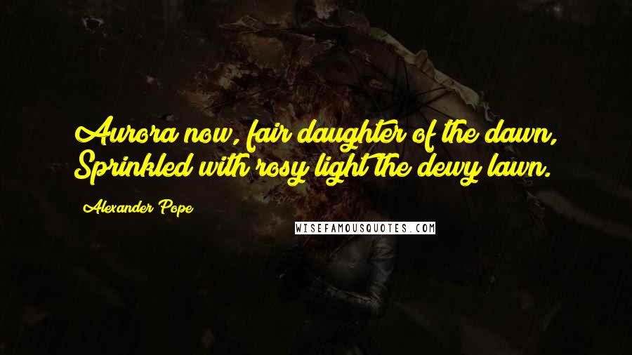 Alexander Pope Quotes: Aurora now, fair daughter of the dawn, Sprinkled with rosy light the dewy lawn.
