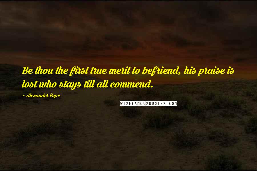 Alexander Pope Quotes: Be thou the first true merit to befriend, his praise is lost who stays till all commend.