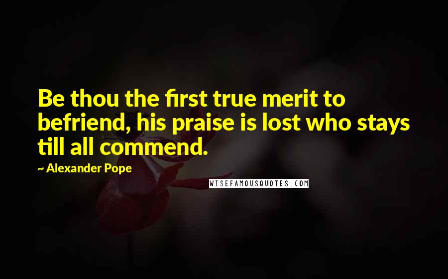 Alexander Pope Quotes: Be thou the first true merit to befriend, his praise is lost who stays till all commend.