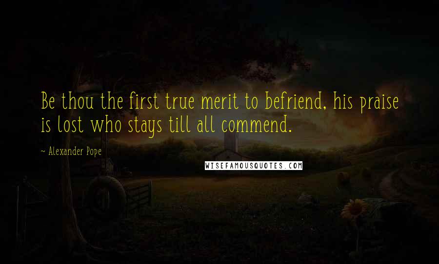 Alexander Pope Quotes: Be thou the first true merit to befriend, his praise is lost who stays till all commend.