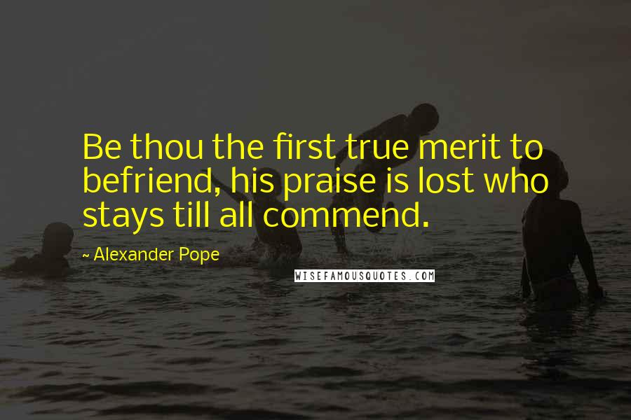 Alexander Pope Quotes: Be thou the first true merit to befriend, his praise is lost who stays till all commend.