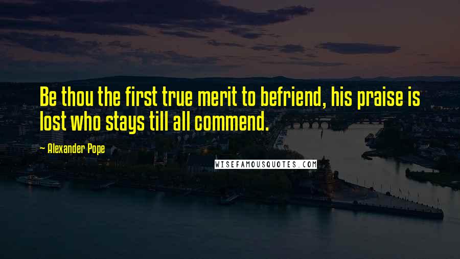 Alexander Pope Quotes: Be thou the first true merit to befriend, his praise is lost who stays till all commend.